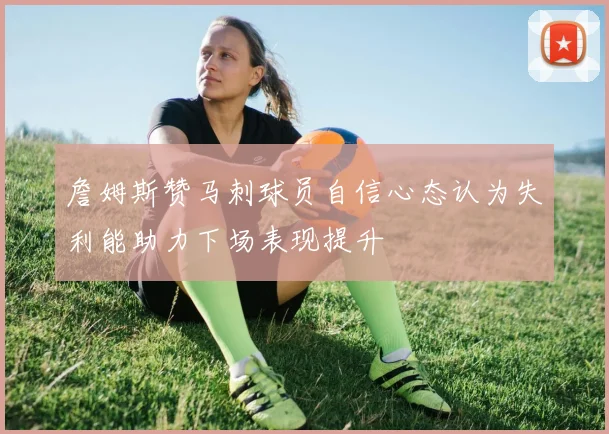 詹姆斯赞马刺球员自信心态认为失利能助力下场表现提升