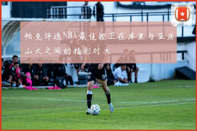 帕克评选NBA最佳控卫在库里与亚历山大之间的精彩对决