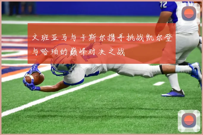 文班亚马与卡斯尔携手挑战凯尔登与哈珀的巅峰对决之战