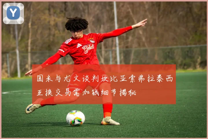 国米与尤文谈判坎比亚索弗拉泰西互换交易需加钱细节揭秘