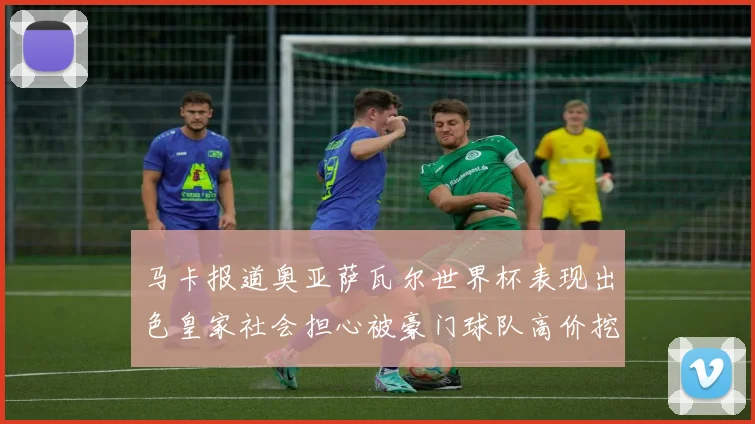马卡报道奥亚萨瓦尔世界杯表现出色皇家社会担心被豪门球队高价挖角
