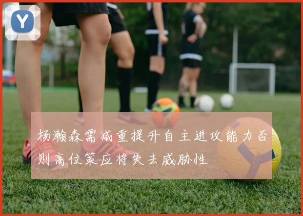 杨瀚森需减重提升自主进攻能力否则高位策应将失去威胁性