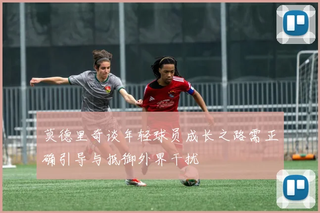 莫德里奇谈年轻球员成长之路需正确引导与抵御外界干扰