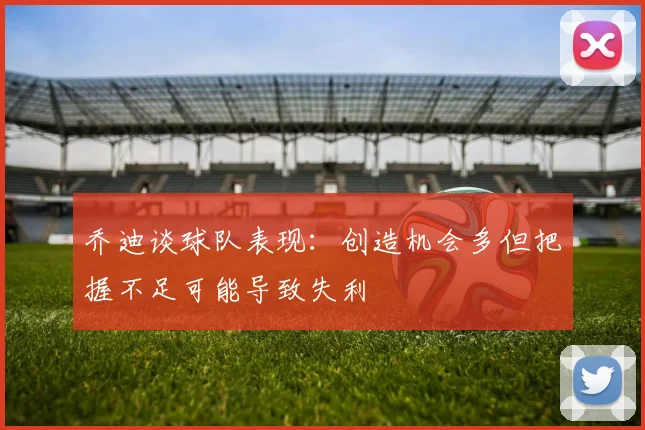 乔迪谈球队表现：创造机会多但把握不足可能导致失利