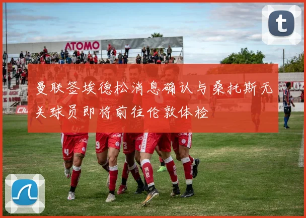 曼联签埃德松消息确认与桑托斯无关球员即将前往伦敦体检