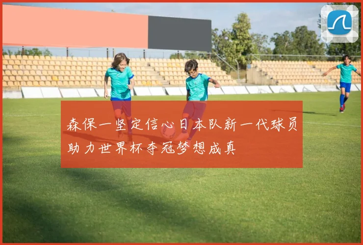 森保一坚定信心日本队新一代球员助力世界杯夺冠梦想成真