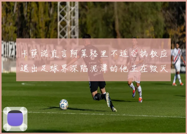 卡萨诺直言阿莱格里不适合执教应退出足球界深陷泥潭的他正在毁灭足球魅力
