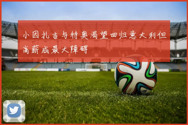 小因扎吉与特奥渴望回归意大利但高薪成最大障碍
