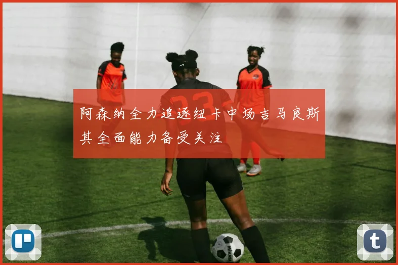 阿森纳全力追逐纽卡中场吉马良斯其全面能力备受关注
