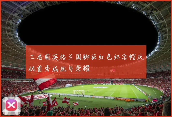 三名前英格兰国脚获红色纪念帽庆祝首秀成就与荣耀