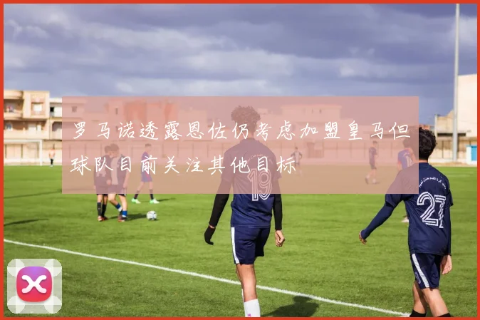 罗马诺透露恩佐仍考虑加盟皇马但球队目前关注其他目标