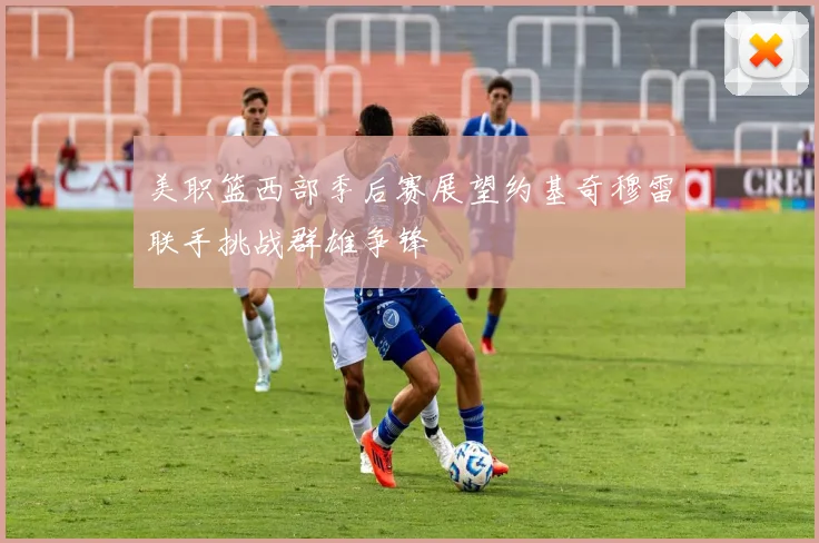 美职篮西部季后赛展望约基奇穆雷联手挑战群雄争锋