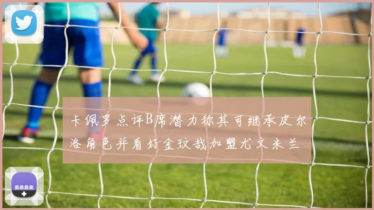 卡佩罗点评B席潜力称其可继承皮尔洛角色并看好金玟哉加盟尤文米兰