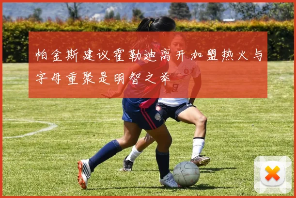 帕金斯建议霍勒迪离开加盟热火与字母重聚是明智之举