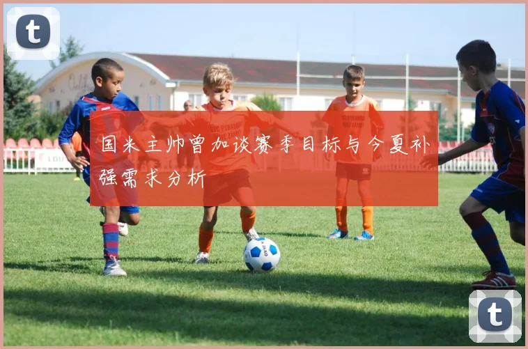 国米主帅曾加谈赛季目标与今夏补强需求分析