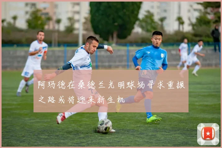 阿玛德在桑德兰光明球场寻求重振之路或将迎来新生机