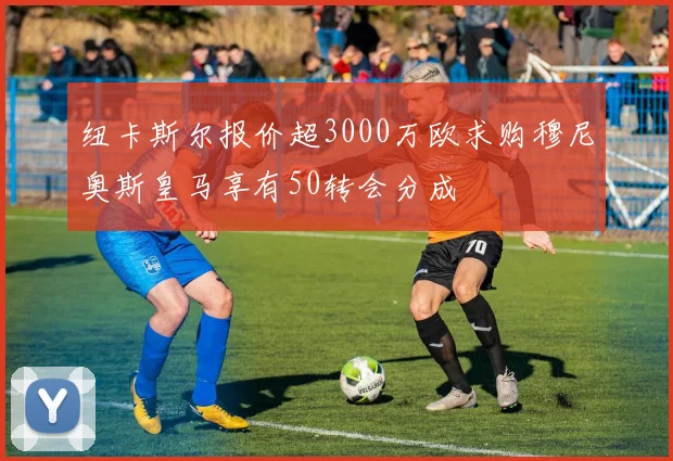 纽卡斯尔报价超3000万欧求购穆尼奥斯皇马享有50转会分成