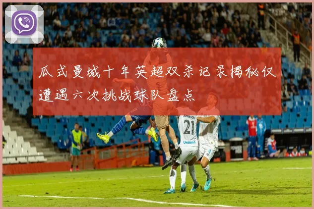 瓜式曼城十年英超双杀记录揭秘仅遭遇六次挑战球队盘点