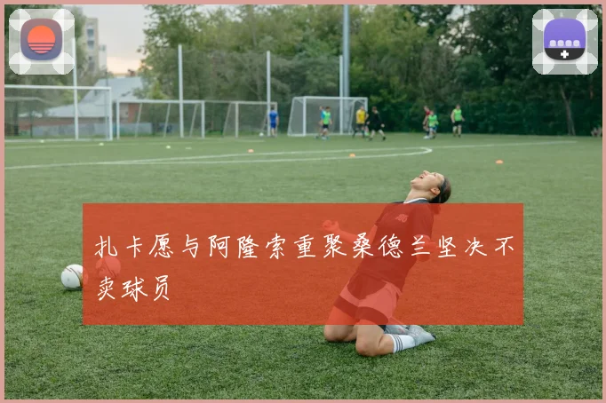 扎卡愿与阿隆索重聚桑德兰坚决不卖球员