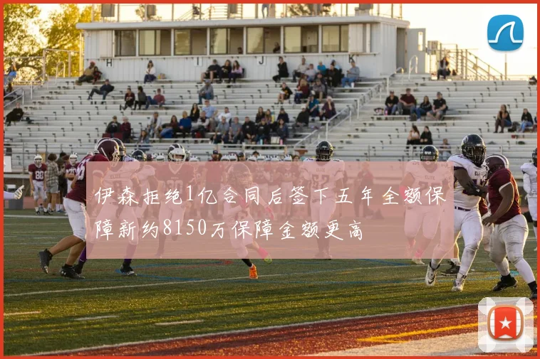 伊森拒绝1亿合同后签下五年全额保障新约8150万保障金额更高