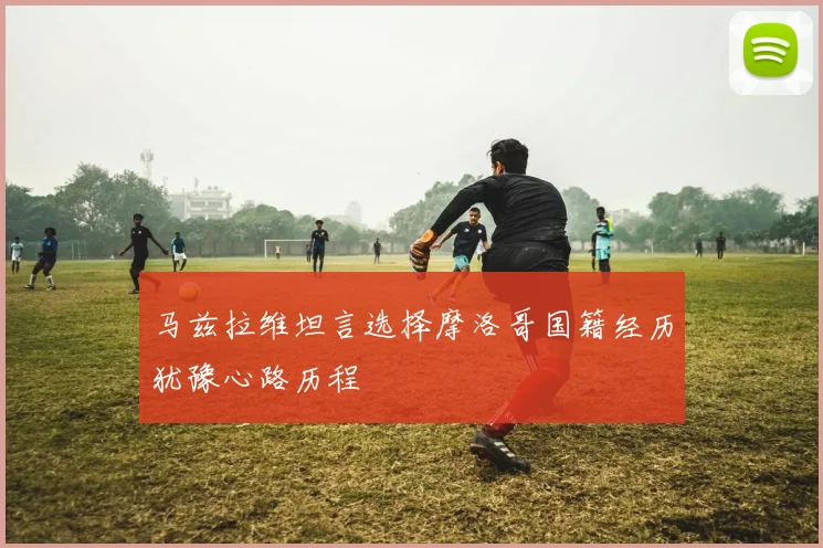 马兹拉维坦言选择摩洛哥国籍经历犹豫心路历程