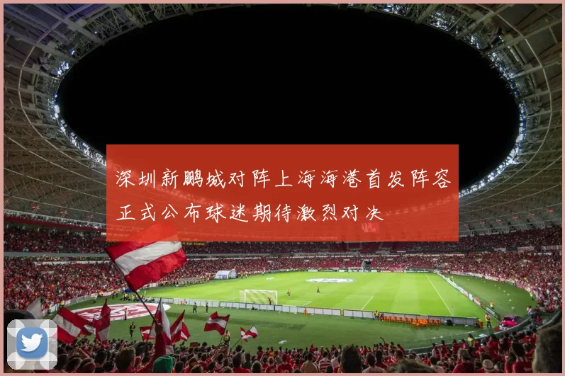 深圳新鹏城对阵上海海港首发阵容正式公布球迷期待激烈对决