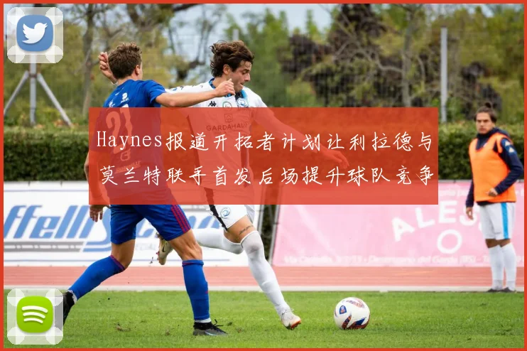 Haynes报道开拓者计划让利拉德与莫兰特联手首发后场提升球队竞争力
