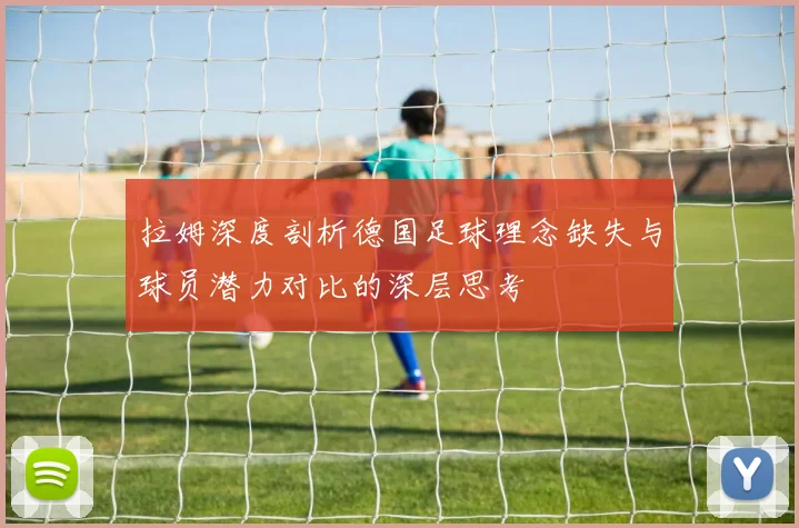 拉姆深度剖析德国足球理念缺失与球员潜力对比的深层思考