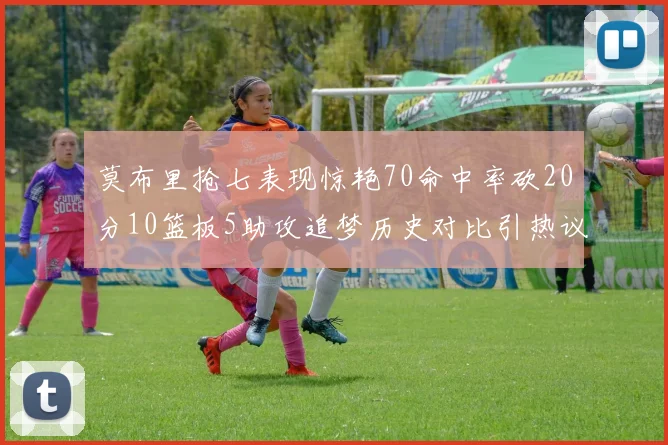 莫布里抢七表现惊艳70命中率砍20分10篮板5助攻追梦历史对比引热议