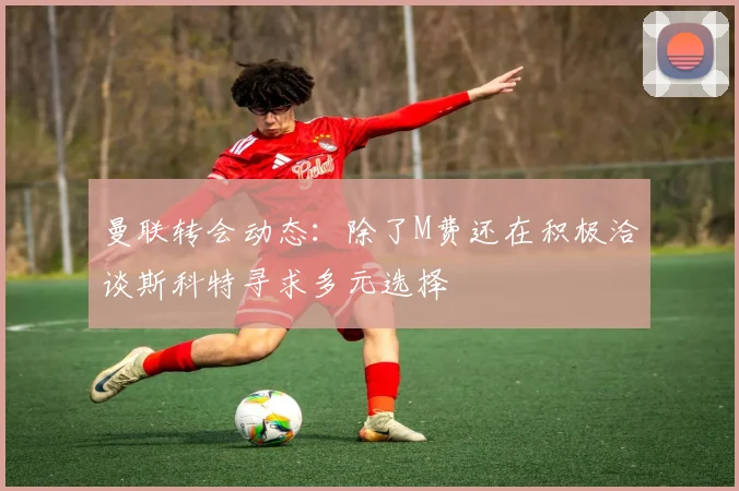 曼联转会动态：除了M费还在积极洽谈斯科特寻求多元选择