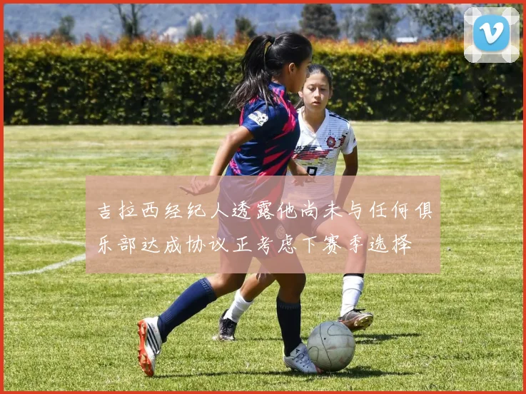 吉拉西经纪人透露他尚未与任何俱乐部达成协议正考虑下赛季选择
