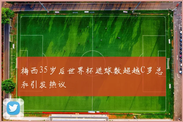 梅西35岁后世界杯进球数超越C罗总和引发热议
