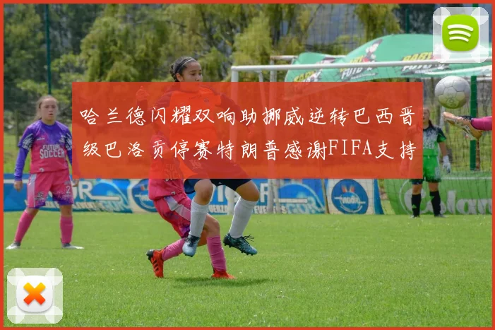 哈兰德闪耀双响助挪威逆转巴西晋级巴洛贡停赛特朗普感谢FIFA支持